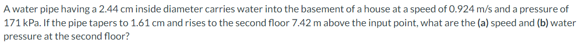 A water pipe having a 2.44 cm inside diameter carries water into the basement of a house at a speed of 0.924 m/s and a pressure of
171 kPa. If the pipe tapers to 1.61 cm and rises to the second floor 7.42 m above the input point, what are the (a) speed and (b) water
pressure at the second floor?
