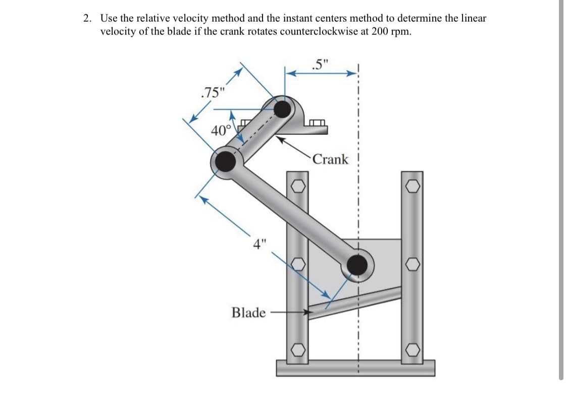 2. Use the relative velocity method and the instant centers method to determine the linear
velocity of the blade if the crank rotates counterclockwise at 200 rpm.
.5"
.75"
40°
-----
Crank
Blade
