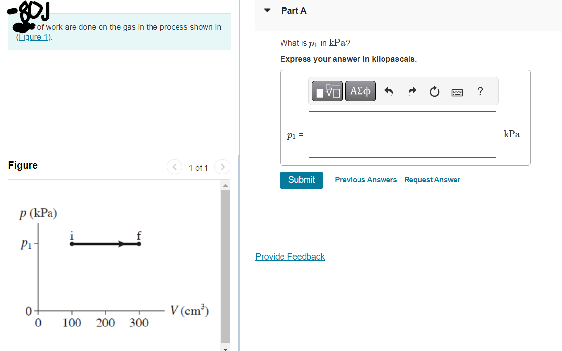 -80J
of work are done on the gas in the process shown in
(Figure 1).
Figure
p (kPa)
P₁-
0
0
100 200
300
1 of 1
V (cm³)
Part A
What is p₁ in kPa?
Express your answer in kilopascals.
P1 =
Submit
IVE ΑΣΦ
Provide Feedback
Previous Answers Request Answer
?
kPa