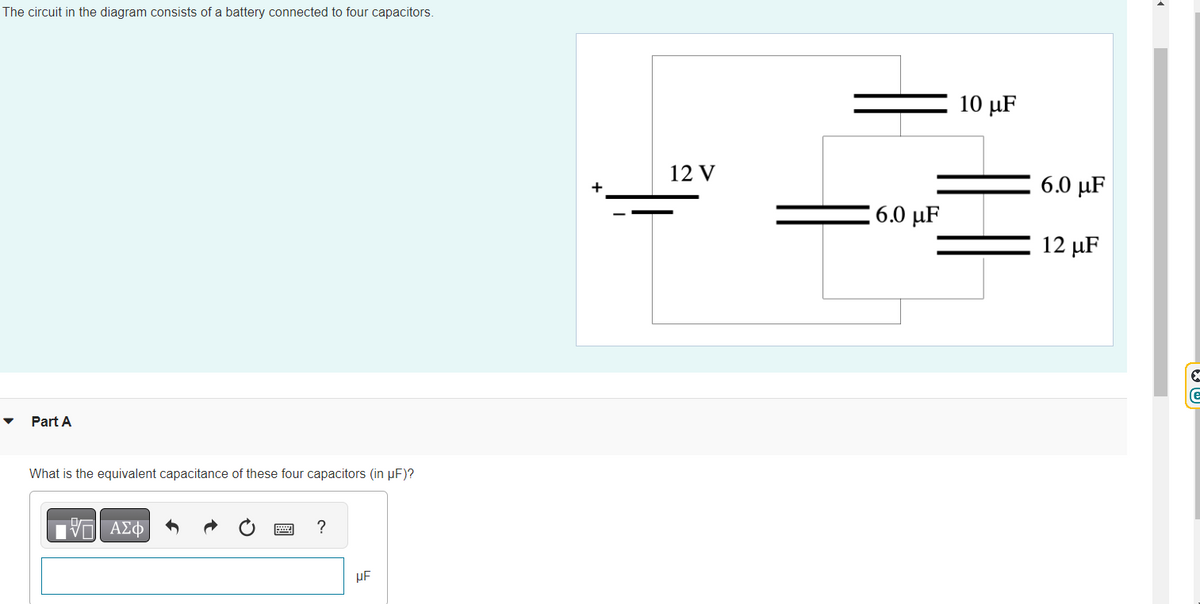 The circuit in the diagram consists of a battery connected to four capacitors.
Part A
What is the equivalent capacitance of these four capacitors (in µF)?
VE ΑΣΦ
?
μF
+
12 V
6.0 μF
10 μF
6.0 μF
12 µF