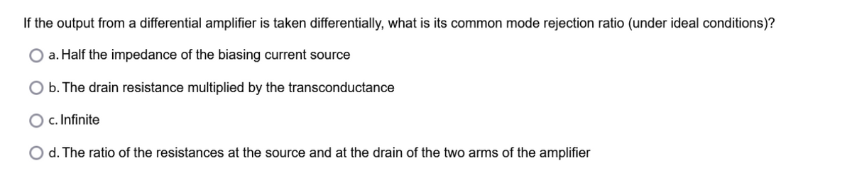If the output from a differential amplifier is taken differentially, what is its common mode rejection ratio (under ideal conditions)?
a. Half the impedance of the biasing current source
b. The drain resistance multiplied by the transconductance
c. Infinite
O d. The ratio of the resistances at the source and at the drain of the two arms of the amplifier
