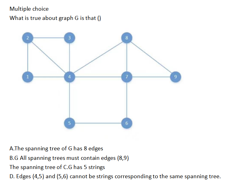 Multiple choice
What is true about graph G is that ()
2
1
3
5
8
7
6
9
A.The spanning tree of G has 8 edges
B.G All spanning trees must contain edges (8,9)
The spanning tree of C.G has 5 strings
D. Edges (4,5) and (5,6) cannot be strings corresponding to the same spanning tree.