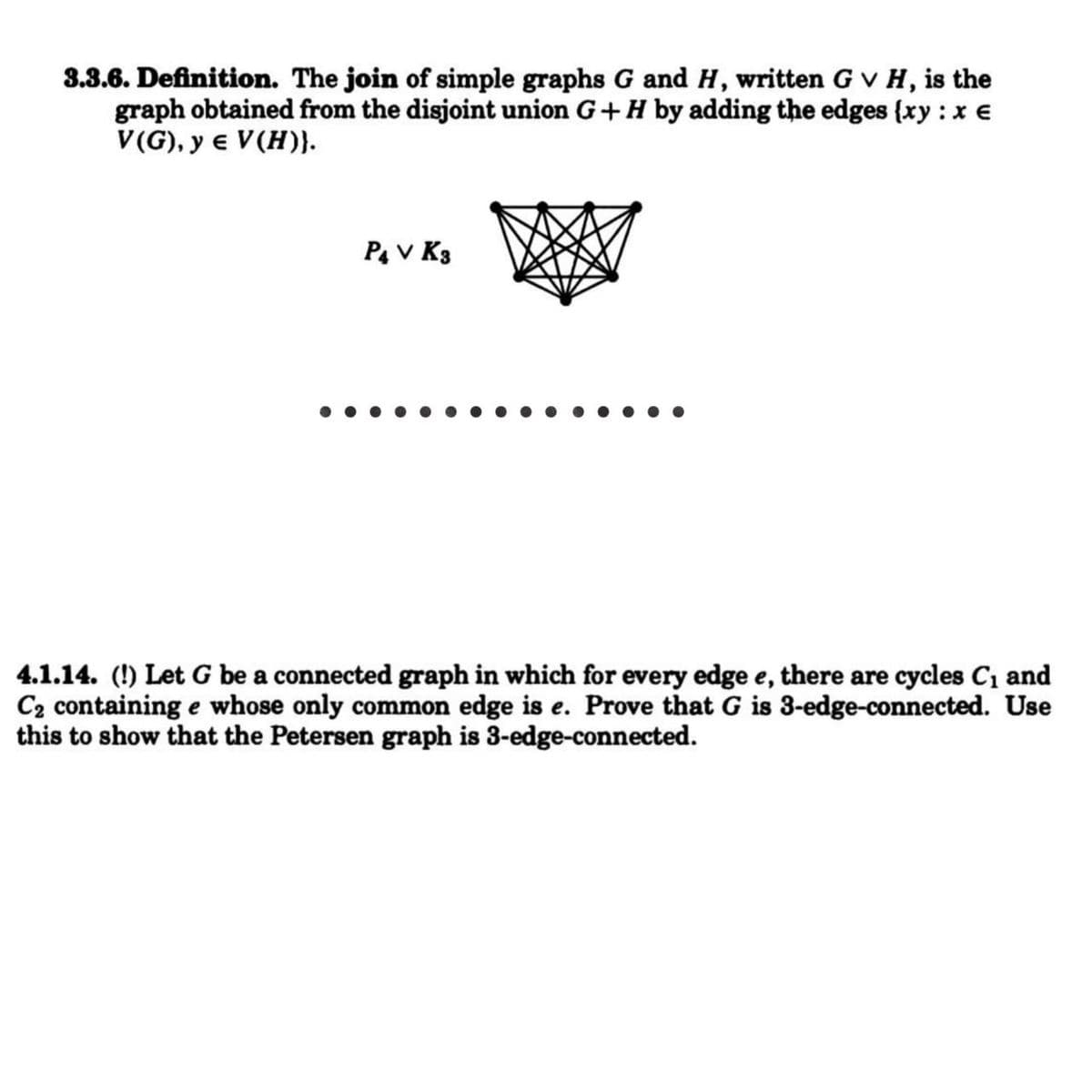 3.3.6. Definition. The join of simple graphs G and H, written G v H, is the
graph obtained from the disjoint union G+H by adding the edges {xy :x €
V(G), y e V(H)}.
Pa v K3
4.1.14. (!) Let G be a connected graph in which for every edge e, there are cycles C1 and
C2 containing e whose only common edge is e. Prove that G is 3-edge-connected. Use
this to show that the Petersen graph is 3-edge-connected.
