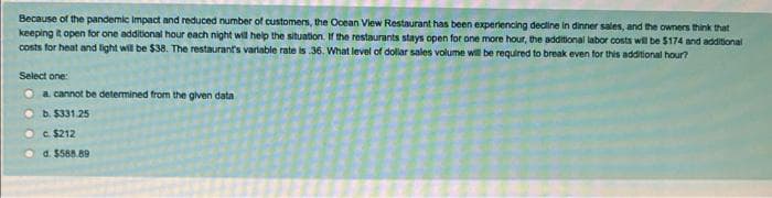 Because of the pandemic Impact and reduced number of customers, the Ocean View Restaurant has been experiencing decline in dinner sales, and the owners think that
keeping it open for one additional hour each night will help the situation. If the restaurants stays open for one more hour, the additional labor costs will be $174 and additional
costs for heat and light will be $38. The restaurant's variable rate is 36. What level of dollar sales volume will be required to break even for this additional hour?
Select one:
a. cannot be determined from the given data
b. $331.25
c. $212
d. $588.89