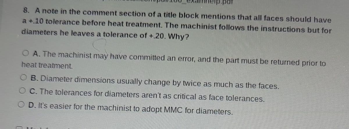 8. A note in the comment section of a title block mentions that all faces should have
a +.10 tolerance before heat treatment. The machinist follows the instructions but for
diameters he leaves a tolerance of +.20. Why?
O A. The machinist may have committed an error, and the part must be returned prior to
heat treatment.
OB. Diameter dimensions usually change by twice as much as the faces.
OC. The tolerances for diameters aren't as critical as face tolerances.
D. It's easier for the machinist to adopt MMC for diameters.