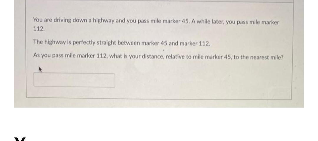 You are driving down a highway and you pass mile marker 45. A while later, you pass mile marker
112.
The highway is perfectly straight between marker 45 and marker 112.
As you pass mile marker 112, what is your distance, relative to mile marker 45, to the nearest mile?