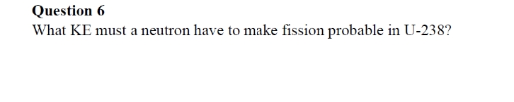 Question 6
What KE must a neutron have to make fission probable in U-238?