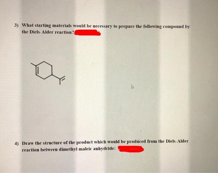 3) What starting materials would be necessary to prepare the following compound by
the Diels-Alder reaction?
4) Draw the structure of the product which would be produced from the Diels-Alder
reaction between dimethyl maleic anhydride: