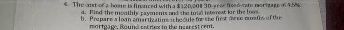 4. The cost of a home is financed with a $120,000 30-year fixed-rate mortgage at 4.5%.
a. Find the monthly payments and the total interest for the loan.
b. Prepare a loan amortization schedule for the first three months of the
mortgage. Round entries to the nearest cent.