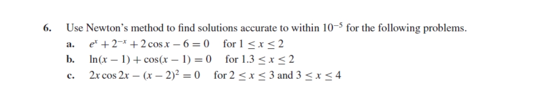 6.
Use Newton's method to find solutions accurate to within 10-5 for the following problems.
et + 2 + 2 cos x − 6 = 0
for 1 ≤ x ≤2
for 1.3 ≤ x ≤2
for 2 ≤ x ≤ 3 and 3 ≤ x ≤ 4
a.
b.
C.
In(x - 1) + cos(x - 1) = 0
2x cos 2x - (x - 2)² = 0