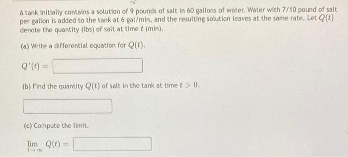 A tank initially contains a solution of 9 pounds of salt in 60 gallons of water. Water with 7/10 pound of salt
per gallon is added to the tank at 6 gal/min, and the resulting solution leaves at the same rate. Let Q(t)
denote the quantity (lbs) of salt at time t (min).
(a) Write a differential equation for Q(t).
Q' (t) =
(b) Find the quantity Q(t) of salt in the tank at time t > 0.
(c) Compute the limit.
lim Q(t) =
18