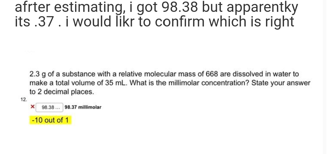 afrter estimating, i got 98.38 but apparentky
its .37. i would likr to confirm which is right
2.3 g of a substance with a relative molecular mass of 668 are dissolved in water to
make a total volume of 35 mL. What is the millimolar concentration? State your answer
to 2 decimal places.
12.
X 98.38. 98.37 millimolar
-10 out of 1