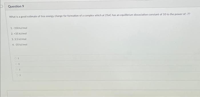 Question 9
What is a good estimate of free energy change for formation of a complex which at 250C has an equilibrium dissociation constant of 10 to the power of -7?
1.-350 kJ/mol
2. +35 kJ/mol
3.3.5 kJ/mol
4.-35 kJ/mol
01
4