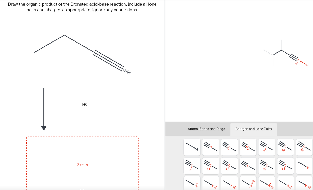 Draw the organic product of the Bronsted acid-base reaction. Include all lone
pairs and charges as appropriate. Ignore any counterions.
HCI
Drawing
-C:O
Atoms, Bonds and Rings
H
|||*°
AO
•H:
Charges and Lone Pairs
///
Ï
HO
7
7
•H:0