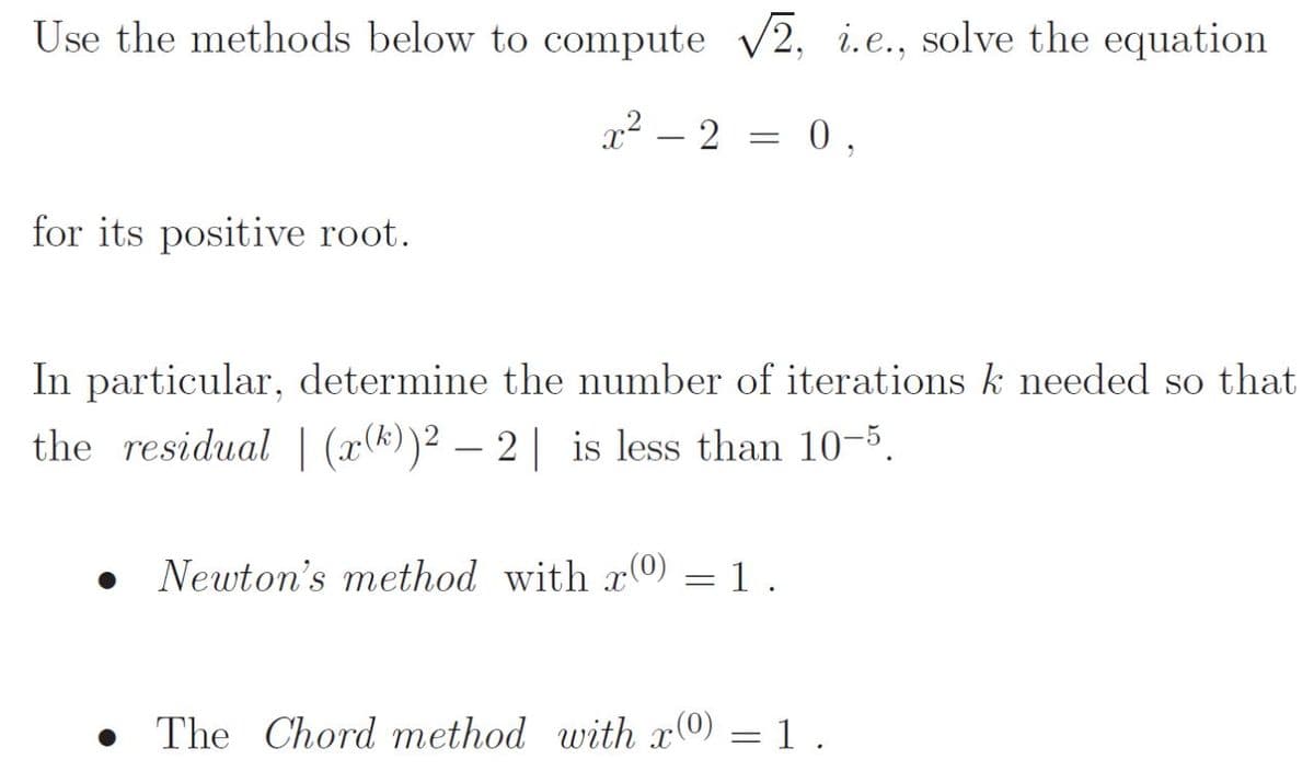 Use the methods below to compute 2, i.e., solve the equation
x² – 2 = 0,
for its positive root.
In particular, determine the number of iterations k needed so that
the residual | (x(*))2 – 2| is less than 10-5.
Newton's method with x0) = 1 .
• The Chord method with x0) = 1 .
