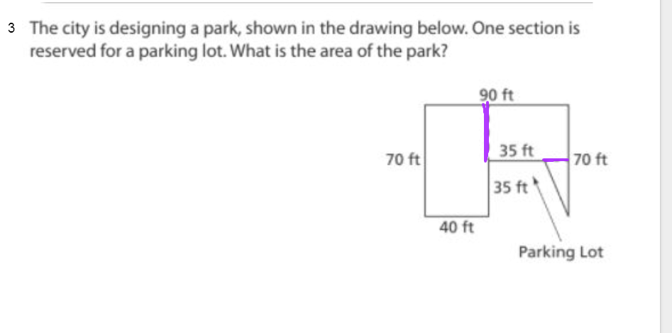 3 The city is designing a park, shown in the drawing below. One section is
reserved for a parking lot. What is the area of the park?
90 ft
35 ft
70 ft
70 ft
35 ft
40 ft
Parking Lot
