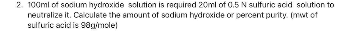 2. 100ml of sodium hydroxide solution is required 20ml of 0.5 N sulfuric acid solution to
neutralize it. Calculate the amount of sodium hydroxide or percent purity. (mwt of
sulfuric acid is 98g/mole)
