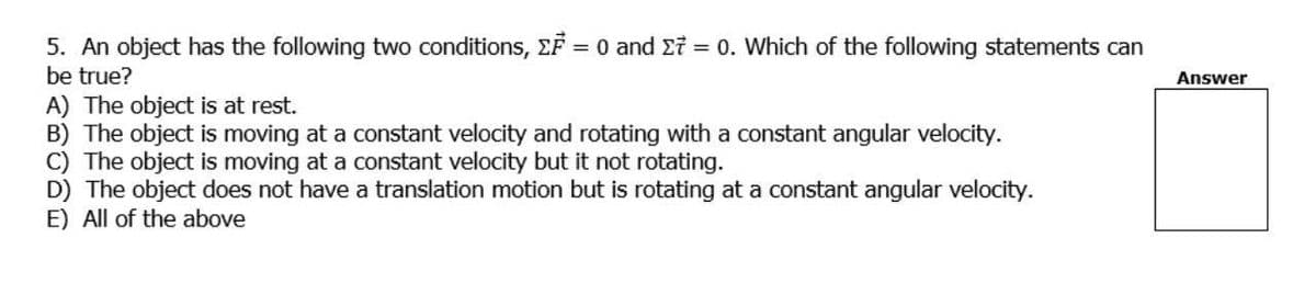 5. An object has the following two conditions, EF = 0 and Ei = 0. Which of the following statements can
be true?
Answer
A) The object is at rest.
B) The object is moving at a constant velocity and rotating with a constant angular velocity.
C) The object is moving at a constant velocity but it not rotating.
D) The object does not have a translation motion but is rotating at a constant angular velocity.
E) All of the above
