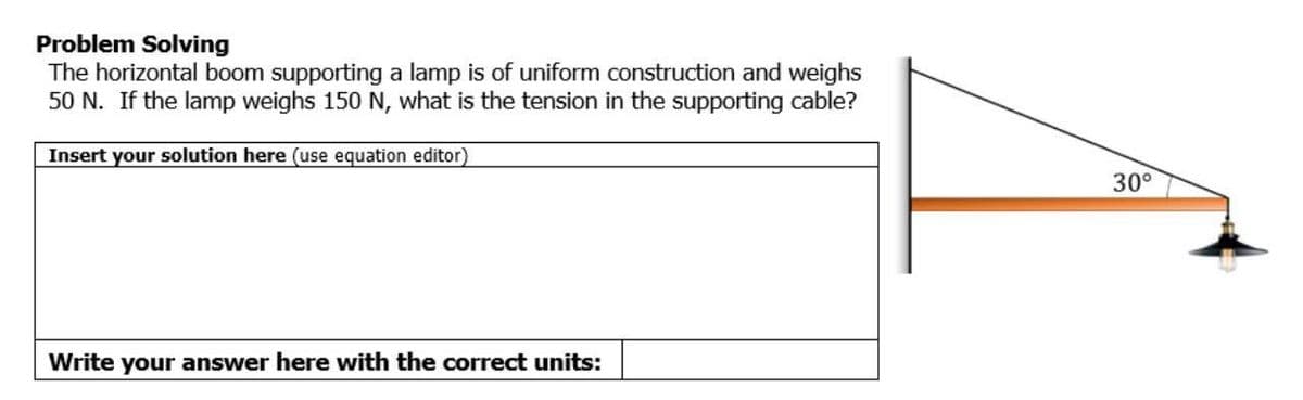 Problem Solving
The horizontal boom supporting a lamp is of uniform construction and weighs
50 N. If the lamp weighs 150 N, what is the tension in the supporting cable?
Insert your solution here (use equation editor)
30°
Write your answer here with the correct units:
