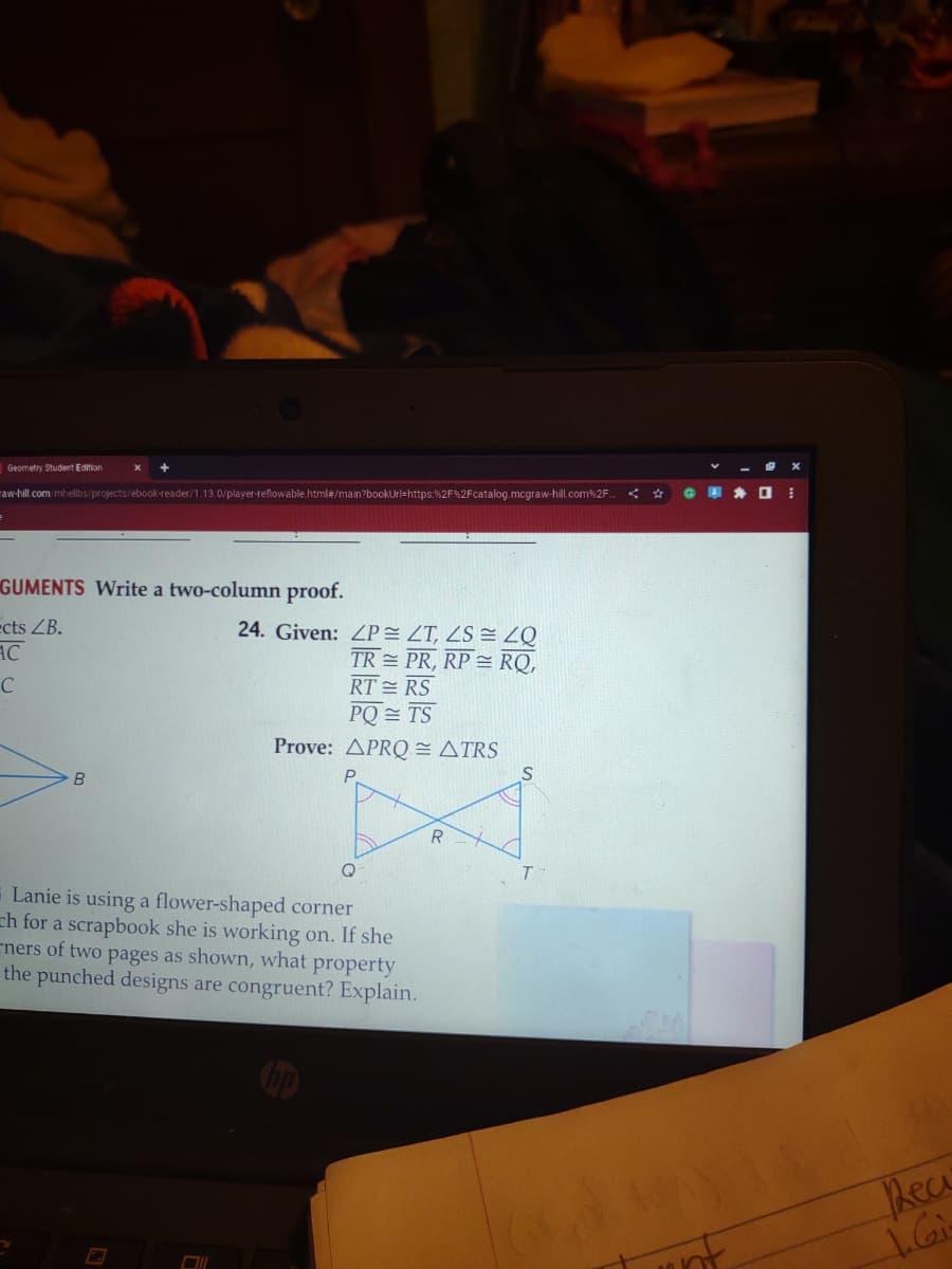 Geometry Student Edition
raw-hill.com/mhelibs/projects/ebook-reader/1.13.0/player-reflowable.html#/main?bookUrl=https:%2F%2Fcatalog.mcgraw-hill.com%2F..
GUMENTS Write a two-column proof.
ects ZB.
AC
C
B
24. Given: ZP
TR
71
40
ZT, ZS
PR, RP RQ,
RTRS
PQ = TS
Prove: APRQ= ATRS
Q
Lanie is using a flower-shaped corner
ch for a scrapbook she is working on. If she
ners of two pages as shown, what property
the punched designs are congruent? Explain.
R
S
G
unt
*
I
Reci
1.Gi