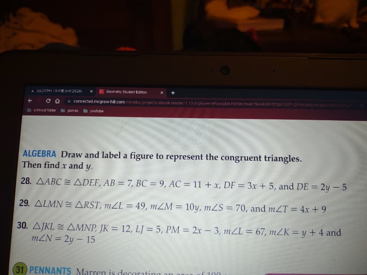 pg.295#s 10-30E inot 20.26) X
CO
schhool folder
connected.mcgraw-hill.com/mhelibs/projects/ebook-reader/1.13.0/player-reflowable.html#/main?bookUrl=https:%2F%2Fcatalog.mcgraw-hill.com%2F
games
Geometry Student Edition
youtube
ALGEBRA Draw and label a figure to represent the congruent triangles.
Then find x and y.
28. ▲ABC ≈ ADEF, AB = 7, BC = 9, AC = 11 + x, DF = 3x + 5, and DE = 2y - 5
29. ALMN = ARST, mZL = 49, m/M = 10y, mZS = 70, and mZT = 4x + 9
30. AJKL = AMNP, JK = 12, LJ = 5, PM = 2x - 3, m/L = 67, m/K = y + 4 and
mZN = 2y - 15
(31) PENNANTS Marren is decorating
£ 100