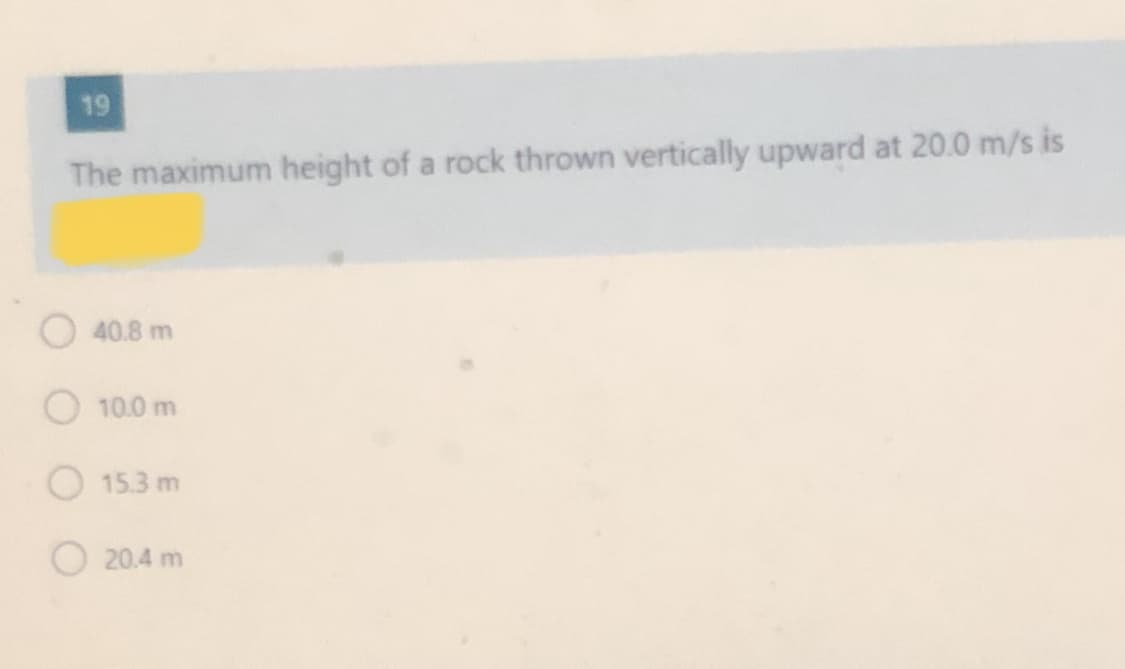 19
The maximum height of a rock thrown vertically upward at 20.0 m/s is
O40.8 m
O 10.0 m
15.3 m
20.4 m
