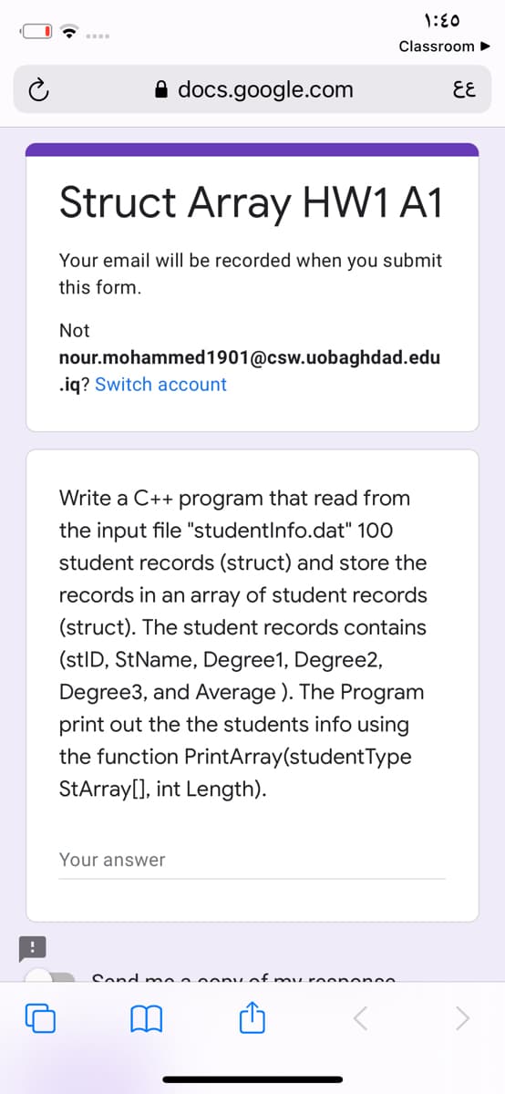 1:E0
Classroom
docs.google.com
EE
Struct Array HW1 A1
Your email will be recorded when you submit
this form.
Not
nour.mohammed1901@csw.uobaghdad.edu
.iq? Switch account
Write a C++ program that read from
the input file "studentlnfo.dat" 100
student records (struct) and store the
records in an array of student records
(struct). The student records contains
(stID, StName, Degree1, Degree2,
Degree3, and Average ). The Program
print out the the students info using
the function PrintArray(studentType
StArray[], int Length).
Your answer
Send n mea oony of mu roc nenee
