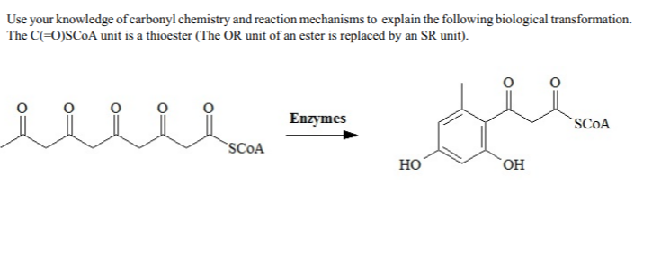 Use your knowledge of carbonyl chemistry and reaction mechanisms to explain the following biological transformation.
The C(=0)SC0A unit is a thioester (The OR unit of an ester is replaced by an SR unit).
Enzymes
SCOA
SCOA
но
HO
