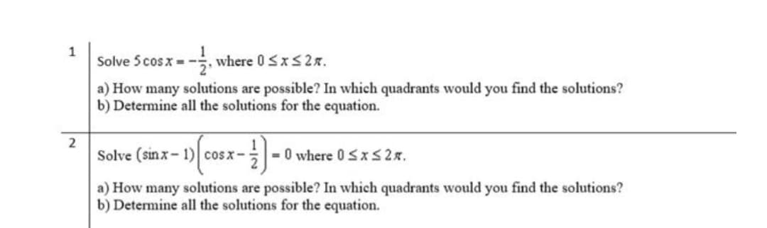 1
Solve 5 cos x = -
where 0 SxS2x.
a) How many solutions are possible? In which quadrants would you find the solutions?
b) Determine all the solutions for the equation.
2
Solve (sinx- 1) cosx-
O where 0 Sx S 2x.
a) How many solutions are possible? In which quadrants would you find the solutions?
b) Determine all the solutions for the equation.
