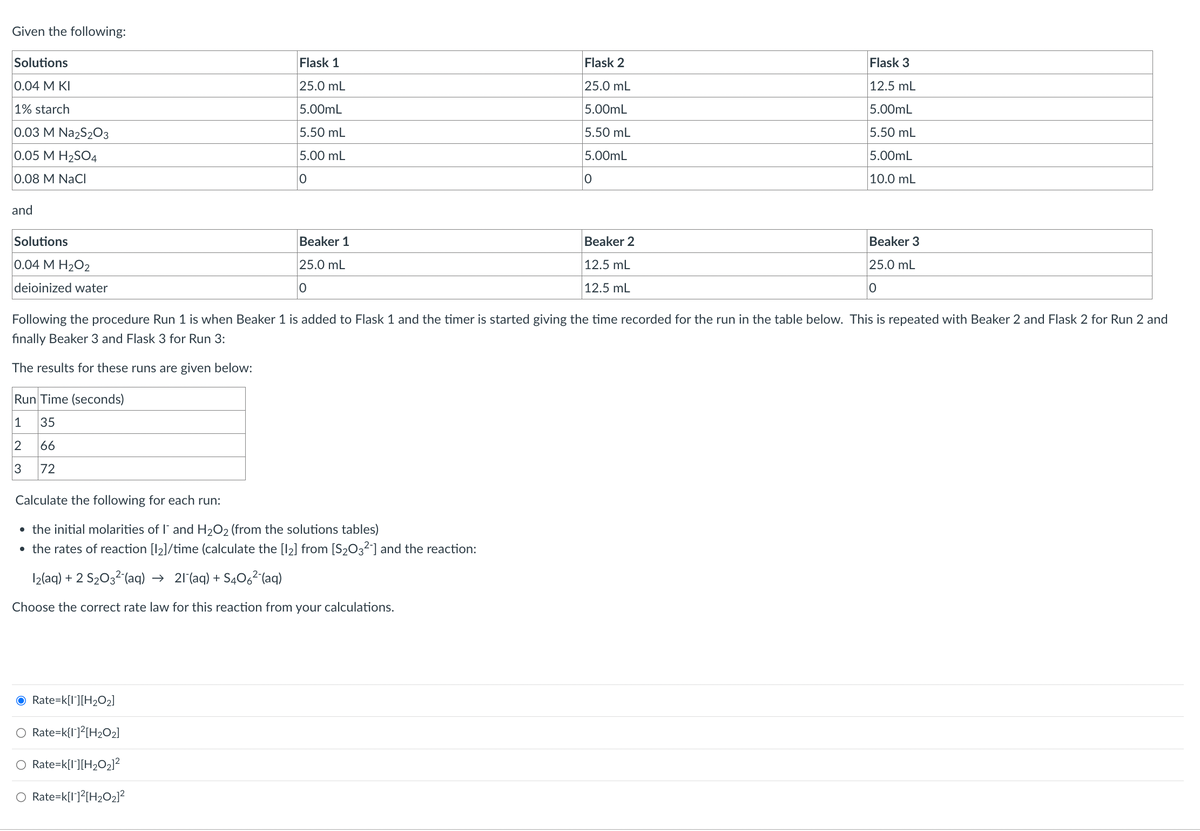 Given the following:
Solutions
0.04 M KI
1% starch
0.03 M Na2S2O3
0.05 M H₂SO4
0.08 M NaCl
and
Solutions
0.04 M H2O2
deioinized water
Flask 1
25.0 mL
5.00mL
5.50 mL
5.00 mL
O
O Rate=k[I][H₂O₂]
Beaker 1
25.0 mL
0
Calculate the following for each run:
• the initial molarities of I and H₂O2 (from the solutions tables)
• the rates of reaction [12]/time (calculate the [1₂] from [S₂O32-] and the reaction:
12(aq) + 2 S₂03² (aq) → 21 (aq) +S406² (aq)
Choose the correct rate law for this reaction from your calculations.
O Rate=k{1]2[H₂O₂]
Rate=k[I][H₂O₂]²
O Rate=k[1]²[H₂O₂]²
Flask 2
25.0 mL
5.00mL
5.50 mL
5.00mL
0
Beaker 2
12.5 mL
12.5 mL
Following the procedure Run 1 is when Beaker 1 is added to Flask 1 and the timer is started giving the time recorded for the run in the table below. This is repeated with Beaker 2 and Flask 2 for Run 2 and
finally Beaker 3 and Flask 3 for Run 3:
The results for these runs are given below:
Run Time (seconds)
1
35
2 66
3
72
Flask 3
12.5 mL
5.00mL
5.50 mL
5.00mL
10.0 mL
Beaker 3
25.0 mL
0