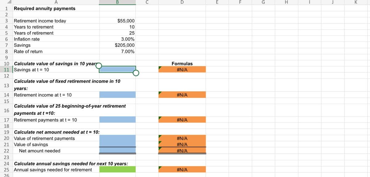 A
1 Required annuity payments
2
3 Retirement income today
4 Years to retirement
5
Years of retirement
6
Inflation rate
7 Savings
8
9
10 Calculate value of savings in 10 year
11 Savings at t = 10
12
Calculate value of fixed retirement income in 10
13
years:
14 Retirement income at t = 10
15
16
17 Retirement payments at t = 10
18
19 Calculate net amount needed at t = 10:
20 Value of retirement payments
21
Value of savings
22
23
24 Calculate annual savings needed for next 10 years:
25 Annual savings needed for retirement
26
Rate of return
B
Net amount needed
$55,000
10
25
3.00%
$205,000
7.00%
Calculate value of 25 beginning-of-year retirement
payments at t = 10:
C
D
Formulas
#N/A
#N/A
#N/A
#N/A
#N/A
#N/A
#N/A
E
F
G
H
K