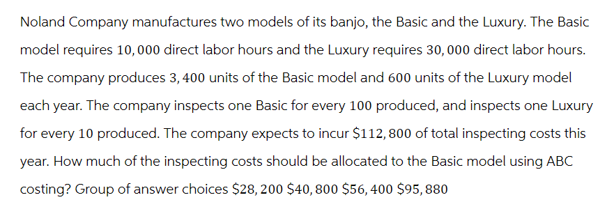 Noland Company manufactures two models of its banjo, the Basic and the Luxury. The Basic
model requires 10,000 direct labor hours and the Luxury requires 30, 000 direct labor hours.
The company produces 3,400 units of the Basic model and 600 units of the Luxury model
each year. The company inspects one Basic for every 100 produced, and inspects one Luxury
for every 10 produced. The company expects to incur $112, 800 of total inspecting costs this
year. How much of the inspecting costs should be allocated to the Basic model using ABC
costing? Group of answer choices $28, 200 $40, 800 $56, 400 $95, 880