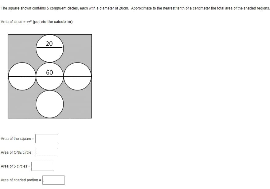 The square shown contains 5 congruent circles, each with a diameter of 20cm. Approximate to the nearest tenth of a centimeter the total area of the shaded regions.
Area of circle = xr° (put rto the calculator)
20
60
Area of the square =
Area of ONE circle =
Area of 5 circles =
Area of shaded portion =
