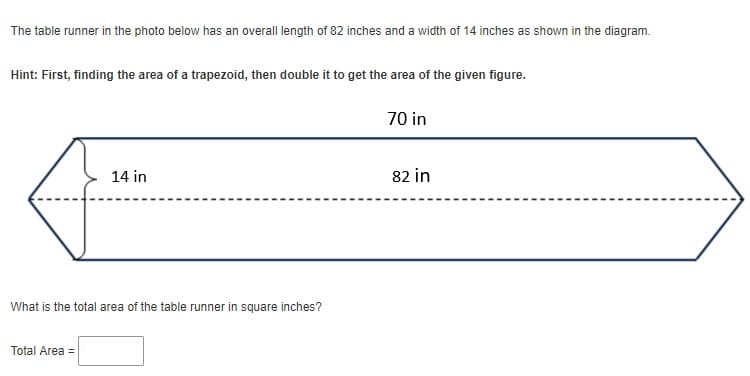 The table runner in the photo below has an overall length of 82 inches and a width of 14 inches as shown in the diagram.
Hint: First, finding the area of a trapezoid, then double it to get the area of the given figure.
70 in
14 in
82 in
What is the total area of the table runner in square inches?
Total Area =
