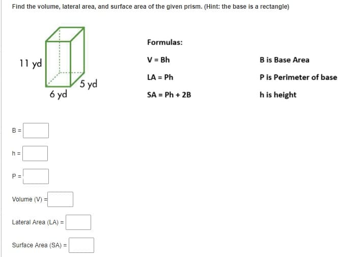 Find the volume, lateral area, and surface area of the given prism. (Hint: the base is a rectangle)
Formulas:
11 yd
V = Bh
B is Base Area
LA = Ph
Pis Perimeter of base
5 yd
6 yd
SA = Ph + 2B
h is height
B =
h =
P =
Volume (V) =
Lateral Area (LA) =
Surface Area (SA) =
