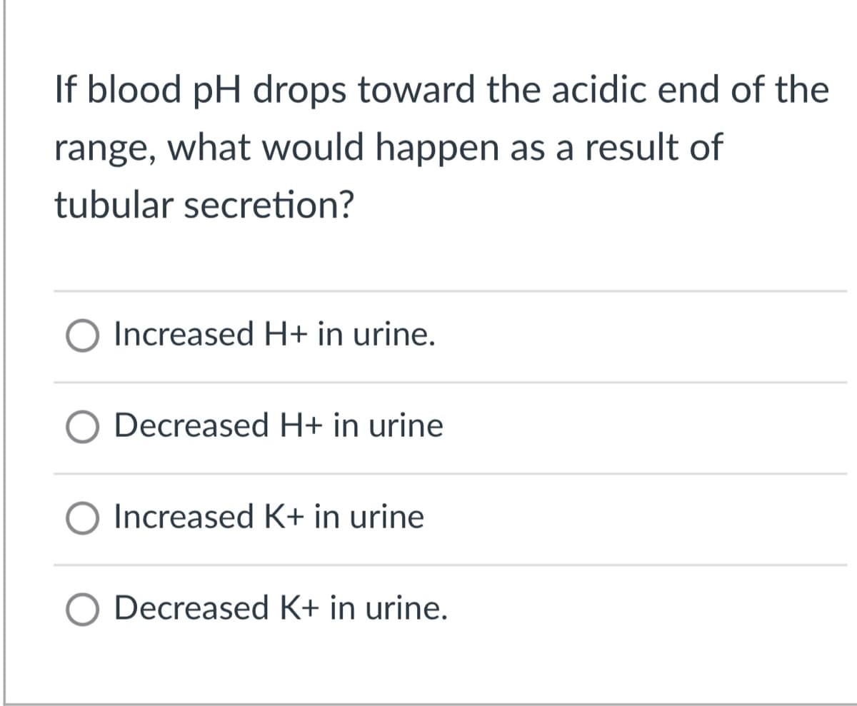 If blood pH drops toward the acidic end of the
range, what would happen as a result of
tubular secretion?
O Increased H+ in urine.
Decreased H+ in urine
O Increased K+ in urine
O Decreased K+ in urine.
