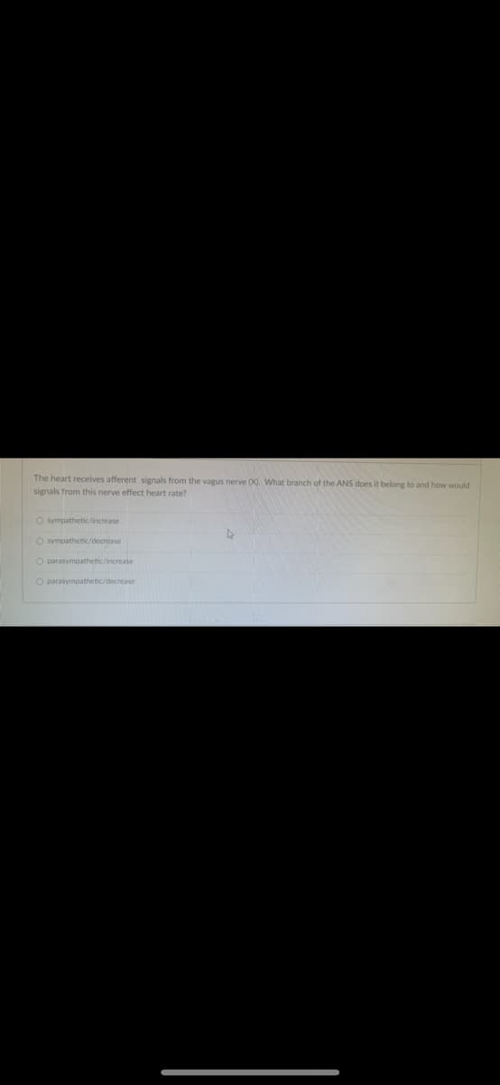 The heart receives afferent signals from the vagus nerve (). What branch of the ANS does it belong to and how would
signals from this nerve effect heart rate?
O sympathetic/increase
O sympathetic/decrease
O parasympathetic/increase
O parasympathetic/decrease
