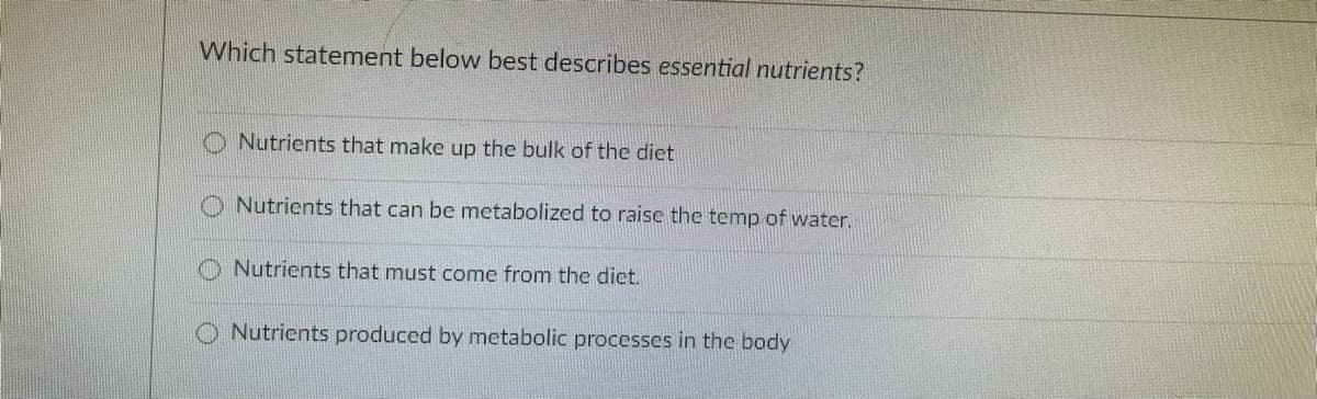 Which statement below best describes essential nutrients?
Nutrients that make up the bulk of the diet
O Nutrients that can be metabolized to raise the temp of water.
Nutrients that must come from the dict.
O Nutrients produced by metabolic processes in the body
