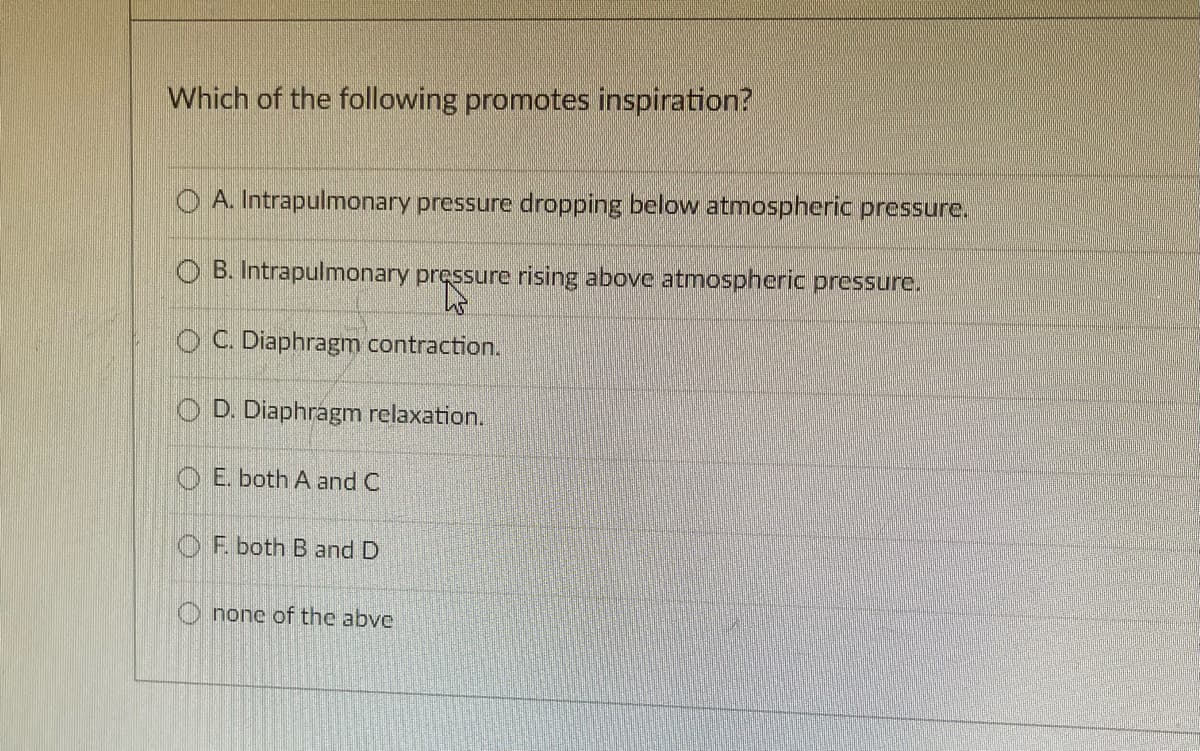 Which of the following promotes inspiration?
O A. Intrapulmonary pressure dropping below atmospheric pressure.
O B. Intrapulmonary pressure rising above atmospheric pressure.
O C. Diaphragm contraction.
O D. Diaphragm relaxation.
O E. both A and C
OF. both B and D
O none of the abve
