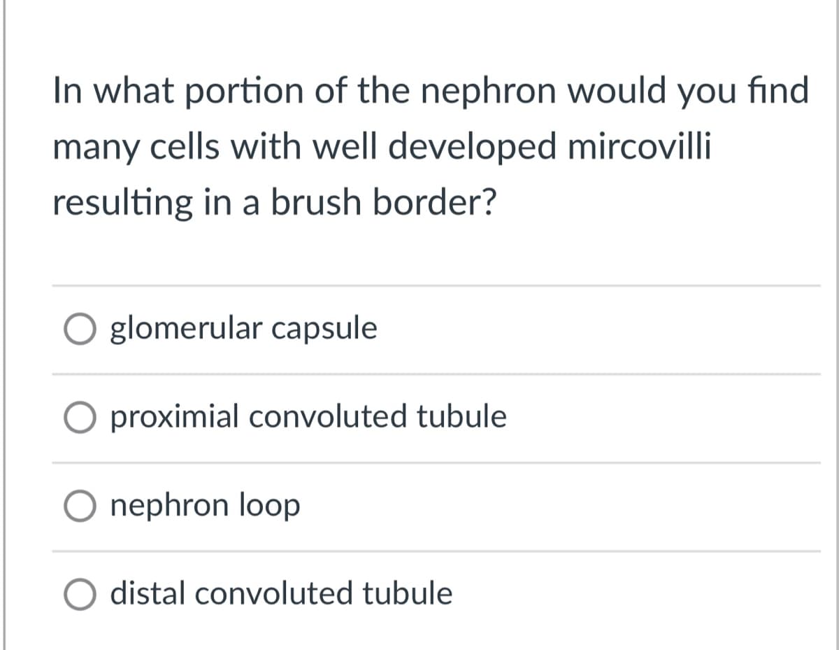 In what portion of the nephron would you find
many cells with well developed mircovilli
resulting in a brush border?
glomerular capsule
proximial convoluted tubule
O nephron loop
O distal convoluted tubule
