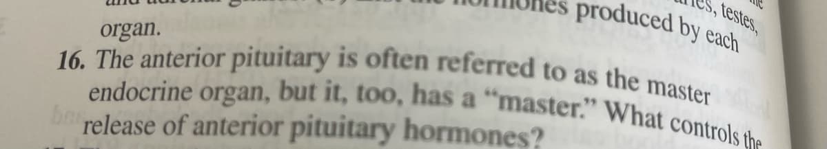 S, testes,
produced by each
16. The anterior pituitary is often referred to as the master
endocrine organ, but it, too, has a “master." What controls the
organ.
a
brelease of anterior pituitary hormones?
