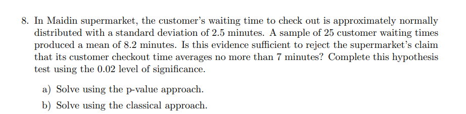 8. In Maidin supermarket, the customer's waiting time to check out is approximately normally
distributed with a standard deviation of 2.5 minutes. A sample of 25 customer waiting times
produced a mean of 8.2 minutes. Is this evidence sufficient to reject the supermarket's claim
that its customer checkout time averages no more than 7 minutes? Complete this hypothesis
test using the 0.02 level of significance.
a) Solve using the p-value approach.
b) Solve using the classical approach.
