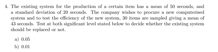 4. The existing system for the production of a certain item has a mean of 50 seconds, and
a standard deviation of 20 seconds. The company wishes to procure a new computerised
system and to test the efficiency of the new system, 30 items are sampled giving a mean of
43 seconds. Test at both significant level stated below to decide whether the existing system
should be replaced or not.
a) 0.05
b) 0.01
