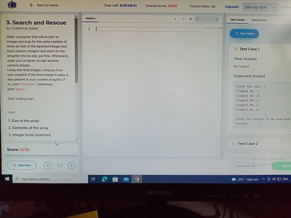 + Back to Home
Time Left: 6:05:58:41
Overall Score: 20/70
Current Rank: 1st
Layout: Side-by-Side
Save
main.c
Test Cases
Executions
3. Search and Rescue
by CodeChum Admin
E Run Tests
Make a program that will accept an
integer and loop for the same number of
times as that of the inputted integer and
input random integers and add it to the
array/list one by one, per line. Afterwards,
O Test Case 1
Your Output
make your program accept another
random integer.
No Output
Using that final integer, compare from
your array/list if the final integer's value is
also present in your current array/list. If
so, print "Present"; otherwise,
Expected Output
Enter the size: 5
print "None".
Element #1: 3
Element #2: 21
Start coding now!
Elenent #3: 2
Elenent #4: 5
Element #5: 23
Input
1. Size of the array
Enter the integer to be searched:
Present
2. Elements of the array
3. Integer to be searched
O Test Case 2
Score: 0/10
Activate Windows
erting
= Overview
3/7
Execute Code
H P Type here to search
28°C Light rain
A O 40 D ENG
N-VISION
PONERALITS
五
