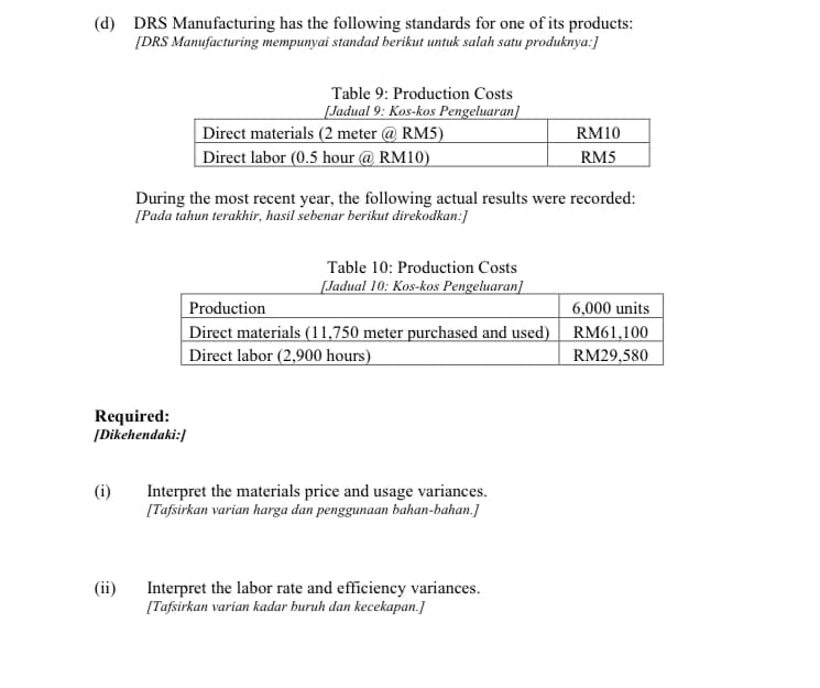 (d) DRS Manufacturing has the following standards for one of its products:
[DRS Manufacturing mempunyai standad berikut untuk salah satu produknya:]
Table 9: Production Costs
[Jadual 9: Kos-kos Pengeluaran]
Direct materials (2 meter @ RM5)
Direct labor (0.5 hour @ RM10)
RM10
RM5
During the most recent year, the following actual results were recorded:
[Pada tahun terakhir, hasil sebenar berikut direkodkan:]
Table 10: Production Costs
[Jadual 10: Kos-kos Pengeluaran]
6,000 units
Production
Direct materials (11,750 meter purchased and used) RM61,100
Direct labor (2,900 hours)
RM29,580
Required:
(Dikehendaki:]
Interpret the materials price and usage variances.
[Tafsirkan varian harga dan penggunaan bahan-bahan.]
(ii)
Interpret the labor rate and efficiency variances.
[Tafsirkan varian kadar buruh dan kecekapan.]
