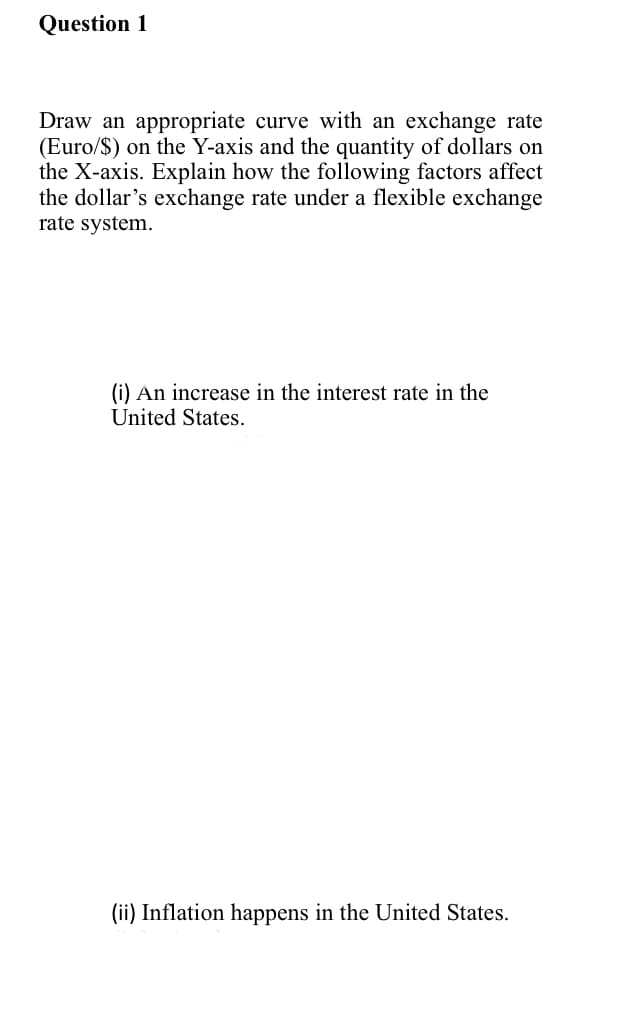 Question 1
Draw an appropriate curve with an exchange rate
(Euro/$) on the Y-axis and the quantity of dollars on
the X-axis. Explain how the following factors affect
the dollar's exchange rate under a flexible exchange
rate system.
(i) An increase in the interest rate in the
United States.
(ii) Inflation happens in the United States.
