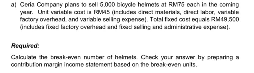 a) Ceria Company plans to sell 5,000 bicycle helmets at RM75 each in the coming
year. Unit variable cost is RM45 (includes direct materials, direct labor, variable
factory overhead, and variable selling expense). Total fixed cost equals RM49,500
(includes fixed factory overhead and fixed selling and administrative expense).
Required:
Calculate the break-even number of helmets. Check your answer by preparing a
contribution margin income statement based on the break-even units.
