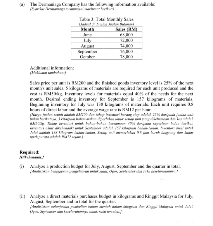 (a) The Dermaniaga Company has the following information available:
[Syarikat Dermaniaga mempunyai maklumat berikut:]
Table 3: Total Monthly Sales
[Jadual 3: Jumlah Jualan Bulanan]
Month
Sales (RM)
June
68,000
July
August
September
October
72,000
74,000
76,000
78,000
Additional information:
[Maklumat tambahan:]
Sales price per unit is RM200 and the finished goods inventory level is 25% of the next
month's unit sales. 5 kilograms of materials are required for each unit produced and the
cost is RM50/kg. Inventory levels for materials equal 40% of the needs for the next
month. Desired ending inventory for September is 157 kilograms of materials.
Beginning inventory for July was 138 kilograms of materials. Each unit requires 0.8
hours of direct labor and the average wage rate is RM12 per hour.
[Harga jualan seunit adalah RM200 dan tahap inventori barang siap adalah 25% daripada jualan unit
bulan berikutnya. 5 kilogram bahan-bahan diperlukan untuk setiap unit yang dikeluarkan dan kos adalah
RM50/kg. Tahap inventori untuk bahan-bahan bersamaan 40% daripada keperluan bulan berikut.
Inventori akhir dikehendaki untuk September adalah 157
Julai adalah 138 kilogram bahan-bahan. Setiap unit memerlukan 0.8 jam buruh langsung dan kadar
upah purata adalah RM12 sejam.)
'ogro
bahan-bahan. Inventori awal untuk
Required:
[Dikehendaki:/
(i) Analyze a production budget for July, August, September and the quarter in total.
[Analisiskan belanjawan pengeluaran untuk Julai, Ogos, September dan suku keseluruhannva.1
(ii) Analyze a direct materials purchases budget in kilograms and Ringgit Malaysia for July,
August, September and in total for the quarter.
[Analisiskan belanjawan pembelian bahan mentah dalam kilogram dan Ringgit Malaysia untuk Julai,
Ogos, September dan keseluruhannya untuk suku tersebut.]
