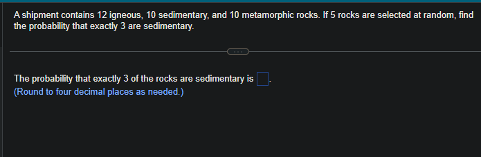 A shipment contains 12 igneous, 10 sedimentary, and 10 metamorphic rocks. If 5 rocks are selected at random, find
the probability that exactly 3 are sedimentary.
The probability that exactly 3 of the rocks are sedimentary is
(Round to four decimal places as needed.)