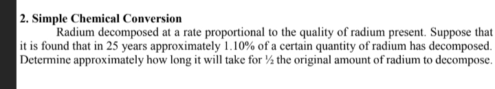 2. Simple Chemical Conversion
Radium decomposed at a rate proportional to the quality of radium present. Suppose that
it is found that in 25 years approximately 1.10% of a certain quantity of radium has decomposed.
Determine approximately how long it will take for ½ the original amount of radium to decompose.